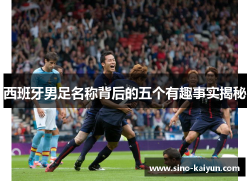 西班牙男足名称背后的五个有趣事实揭秘