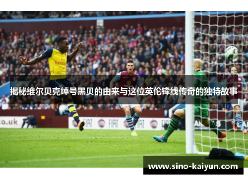 揭秘维尔贝克绰号黑贝的由来与这位英伦锋线传奇的独特故事