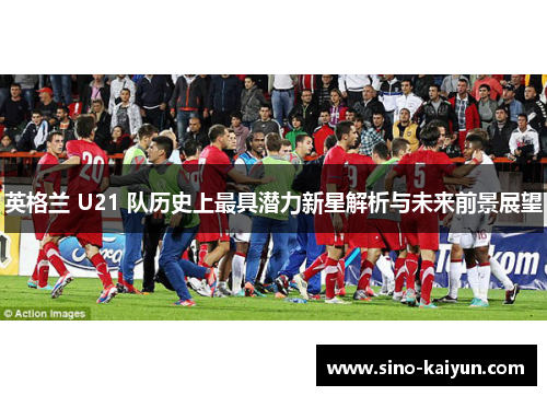 英格兰 U21 队历史上最具潜力新星解析与未来前景展望
