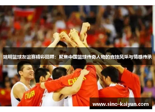 姚明篮球友谊赛精彩回顾:聚焦中国篮球传奇人物的竞技风采与情感传承 姚明篮球友谊赛精彩回顾:聚焦中国篮球传奇人物的竞技风采与情感传承