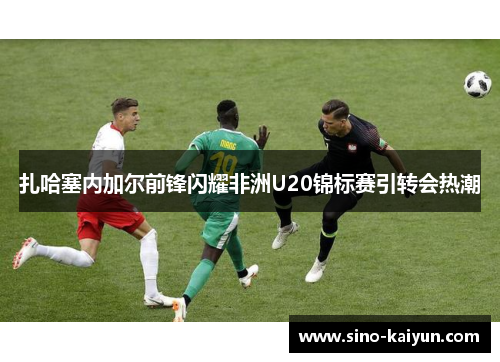 扎哈塞内加尔前锋闪耀非洲U20锦标赛引转会热潮