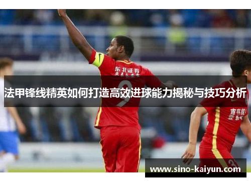 法甲锋线精英如何打造高效进球能力揭秘与技巧分析